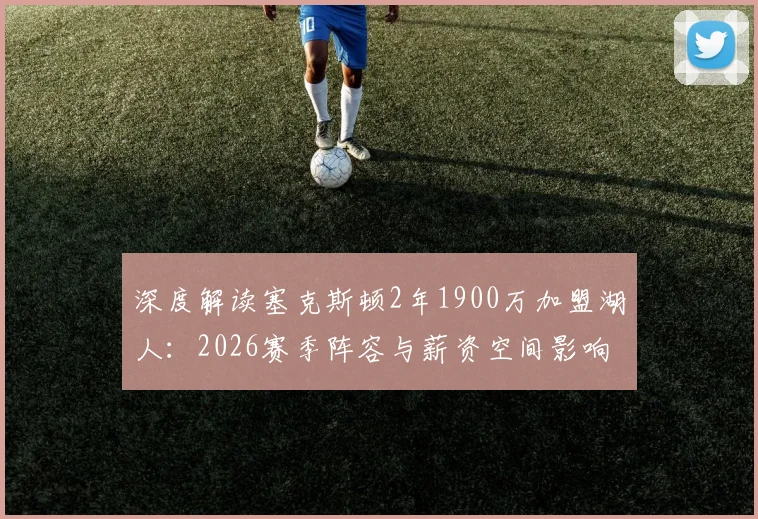 深度解读塞克斯顿2年1900万加盟湖人：2026赛季阵容与薪资空间影响几何？