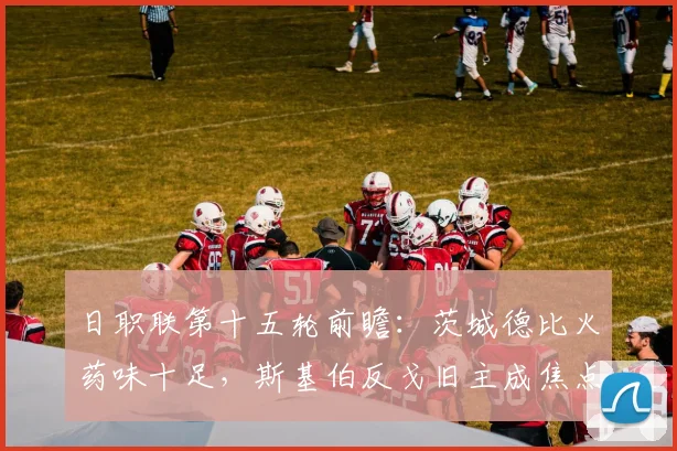 日职联第十五轮前瞻:茨城德比火药味十足,斯基伯反戈旧主成焦点