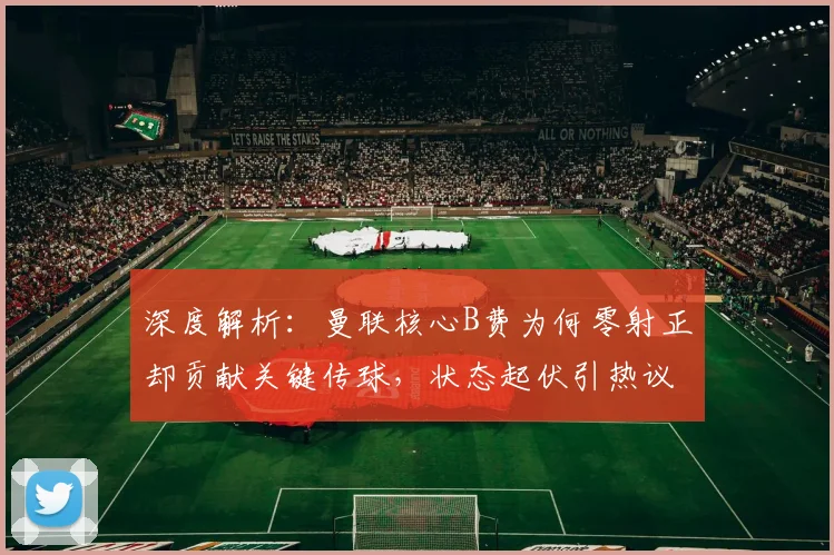 深度解析：曼联核心B费为何零射正却贡献关键传球，状态起伏引热议