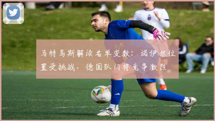 马特乌斯解读名单变数：诺伊尔位置受挑战，德国队门将竞争激烈