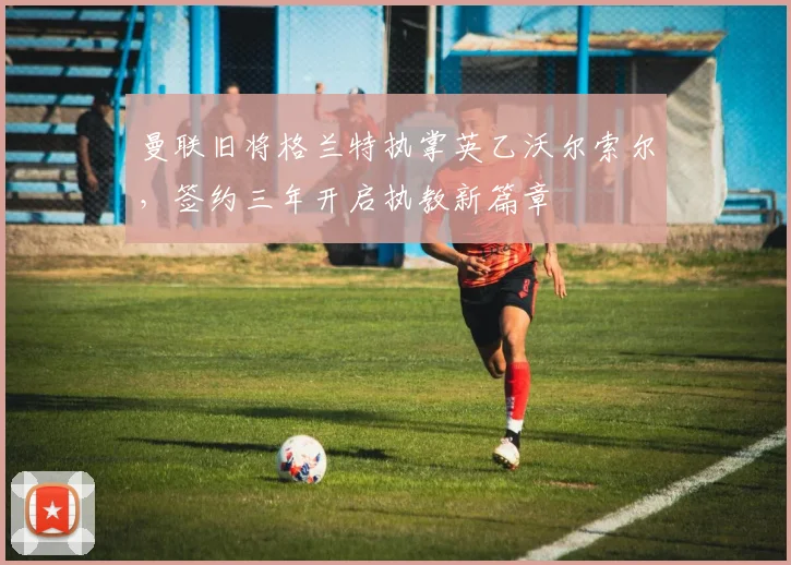曼联旧将格兰特执掌英乙沃尔索尔，签约三年开启执教新篇章