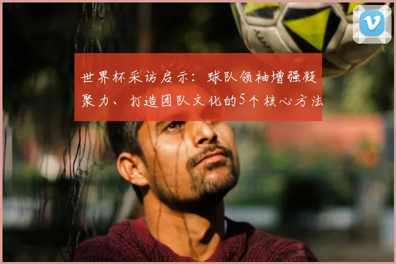 世界杯采访启示：球队领袖增强凝聚力、打造团队文化的5个核心方法